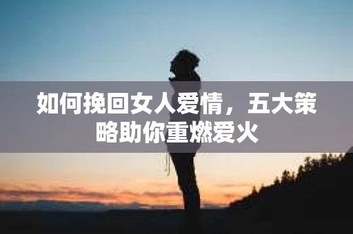 如何挽回女人爱情，五大策略助你重燃爱火