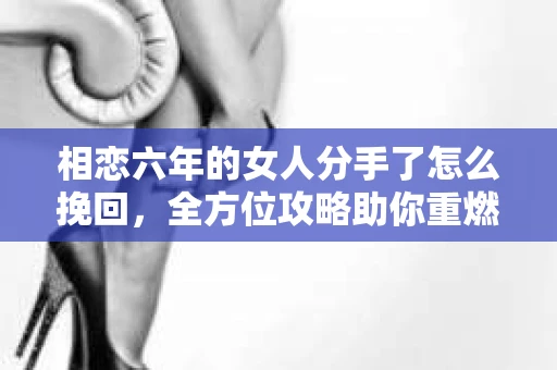 相恋六年的女人分手了怎么挽回,全方位攻略助你重燃爱火 相恋六年的女人分手了怎么挽回,全方位攻略助你重燃爱火